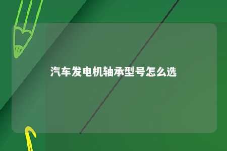 汽车发电机轴承型号怎么选 